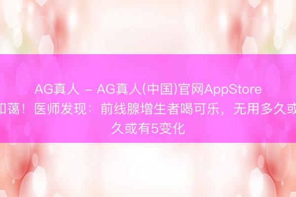 AG真人 - AG真人(中国)官网AppStore 可乐被和蔼！医师发现：前线腺增生者喝可乐，无用多久或有5变化