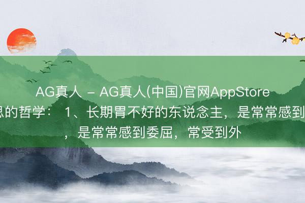 AG真人 - AG真人(中国)官网AppStore 对于体格和心思的哲学： 1、长期胃不好的东说念主，是常常感到委屈，常受到外