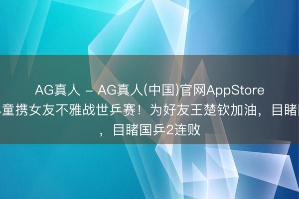 AG真人 - AG真人(中国)官网AppStore 29岁赵心童携女友不雅战世乒赛！为好友王楚钦加油，目睹国乒2连败