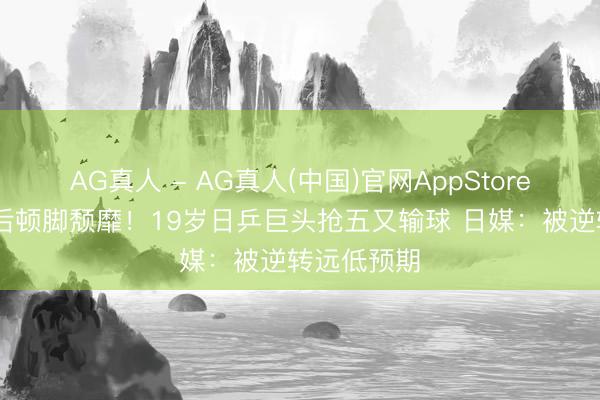 AG真人 - AG真人(中国)官网AppStore 仰天浩叹后顿脚颓靡!19岁日乒巨头抢五又输球 日媒:被逆转远低预期