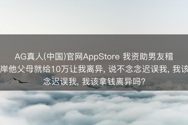 AG真人(中国)官网AppStore 我资助男友稽查三年， 一上岸他父母就给10万让我离异， 说不念念迟误我， 我该拿钱离异吗?