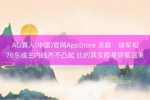 AG真人(中国)官网AppStore 苏群：绿军和76东谈主内线齐不凸起 比的其实即是弥留后果