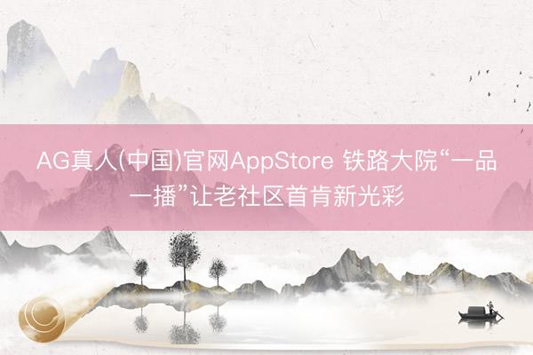 AG真人(中国)官网AppStore 铁路大院“一品一播”让老社区首肯新光彩