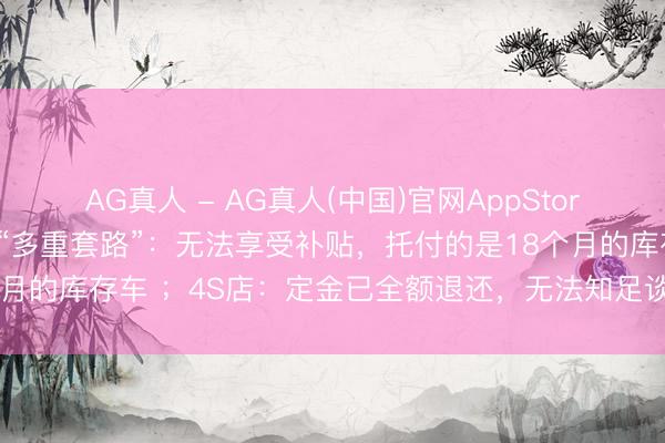 AG真人 - AG真人(中国)官网AppStore 破钞者购买奥迪A8遭“多重套路”：无法享受补贴，托付的是18个月的库存车 ；4S店：定金已全额退还，无法知足谈歉及路费抵偿要求