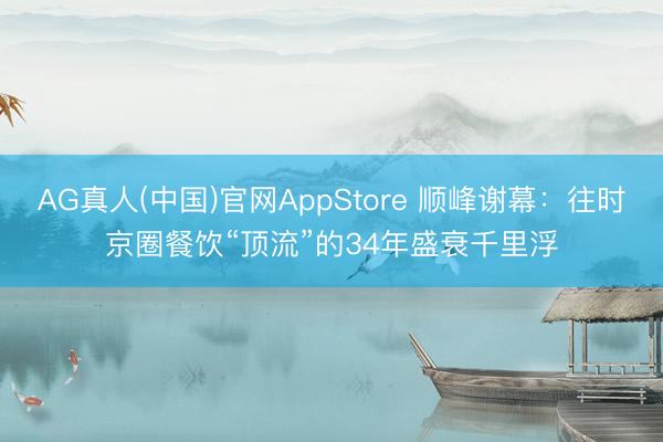 AG真人(中国)官网AppStore 顺峰谢幕：往时京圈餐饮“顶流”的34年盛衰千里浮