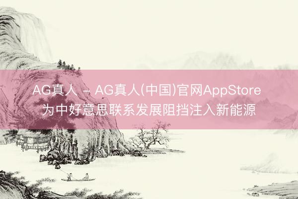 AG真人 - AG真人(中国)官网AppStore 为中好意思联系发展阻挡注入新能源