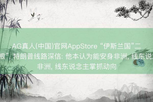 AG真人(中国)官网AppStore “伊斯兰国”二号头目被“断根”， 特朗普线路深信: 他本认为能安身非洲， 线东说念主掌抓动向