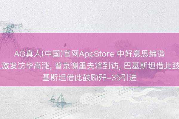 AG真人(中国)官网AppStore 中好意思缔造策略赋闲关系激发访华高涨, 普京谢里夫将到访, 巴基斯坦借此鼓励歼-35引进