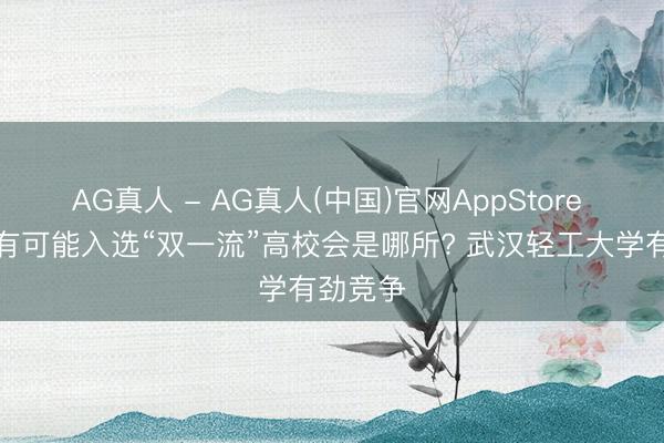 AG真人 - AG真人(中国)官网AppStore 湖北最有可能入选“双一流”高校会是哪所? 武汉轻工大学有劲竞争