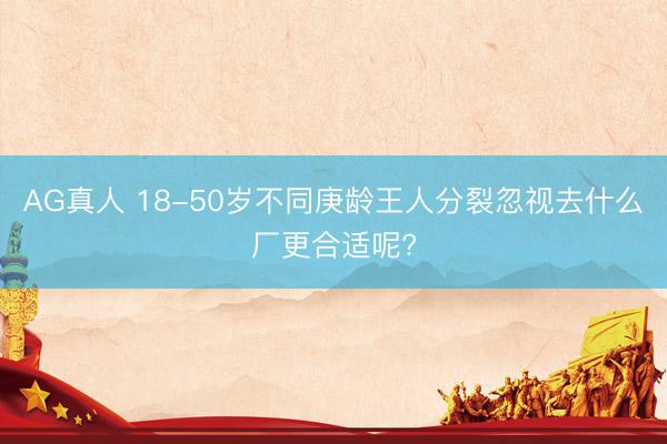 AG真人 18-50岁不同庚龄王人分裂忽视去什么厂更合适呢?