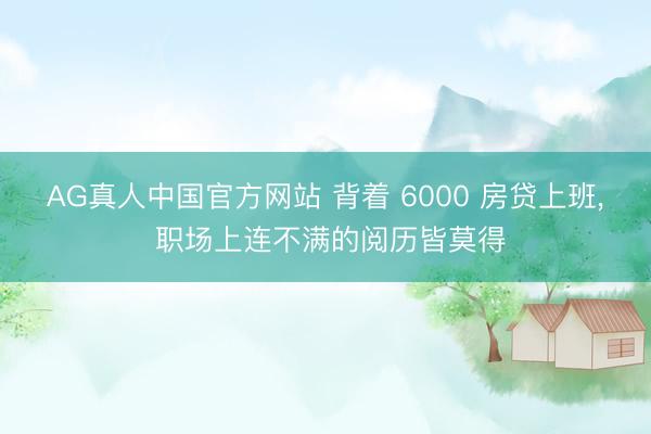 AG真人中国官方网站 背着 6000 房贷上班, 职场上连不满的阅历皆莫得