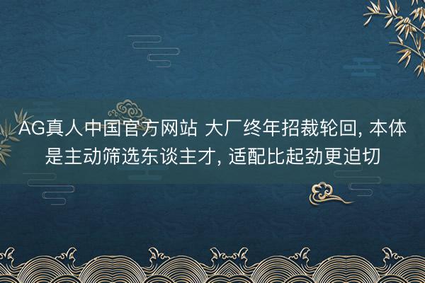 AG真人中国官方网站 大厂终年招裁轮回， 本体是主动筛选东谈主才， 适配比起劲更迫切