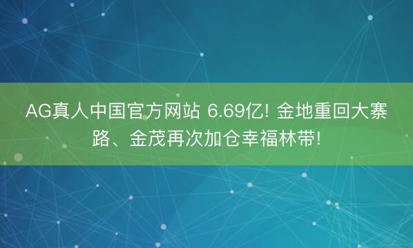 AG真人中国官方网站 6.69亿! 金地重回大寨路、金茂再次加仓幸福林带!