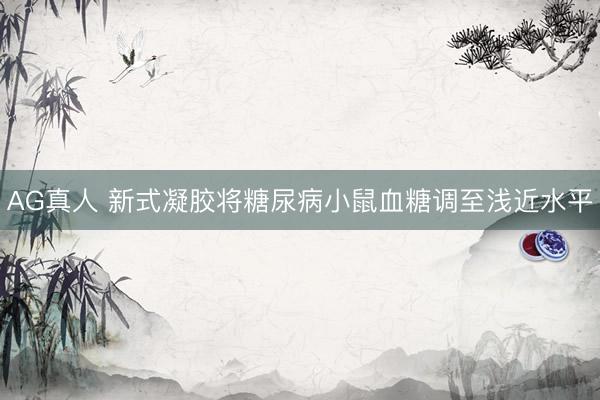 AG真人 新式凝胶将糖尿病小鼠血糖调至浅近水平