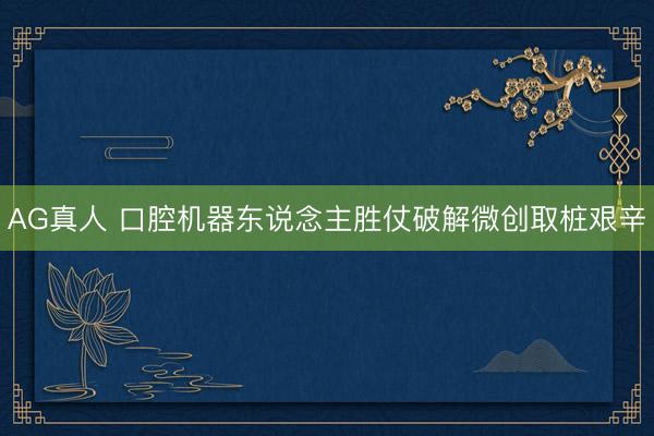 AG真人 口腔机器东说念主胜仗破解微创取桩艰辛