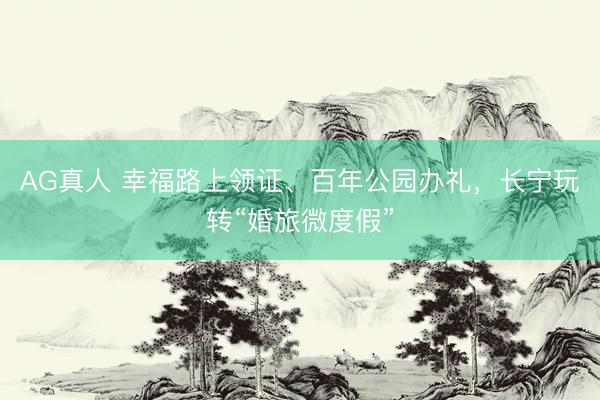 AG真人 幸福路上领证、百年公园办礼，长宁玩转“婚旅微度假”