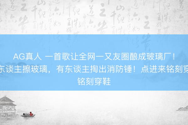 AG真人 一首歌让全网一又友圈酿成玻璃厂！有东谈主擦玻璃，有东谈主掏出消防锤！点进来铭刻穿鞋