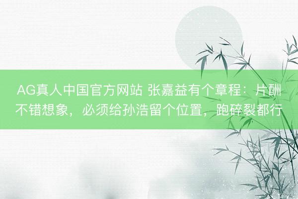 AG真人中国官方网站 张嘉益有个章程：片酬不错想象，必须给孙浩留个位置，跑碎裂都行