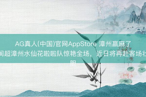 AG真人(中国)官网AppStore 漳州赢麻了！闽超漳州水仙花啦啦队惊艳全场，近日将再赴客场壮胆
