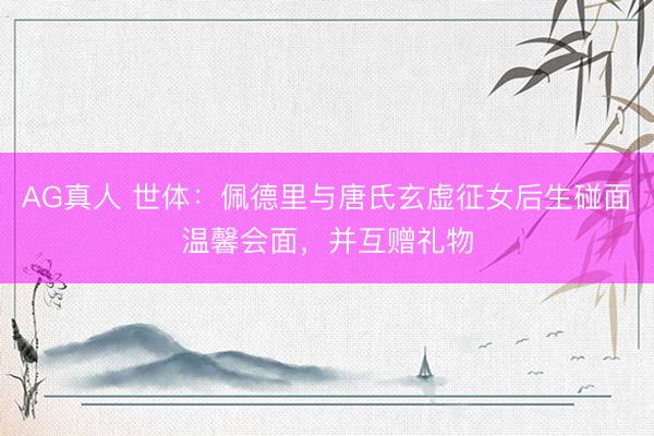 AG真人 世体：佩德里与唐氏玄虚征女后生碰面温馨会面，并互赠礼物