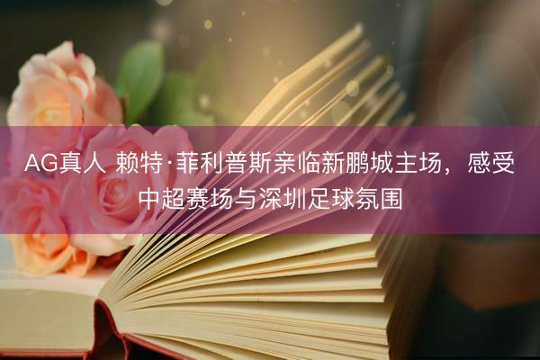 AG真人 赖特·菲利普斯亲临新鹏城主场，感受中超赛场与深圳足球氛围