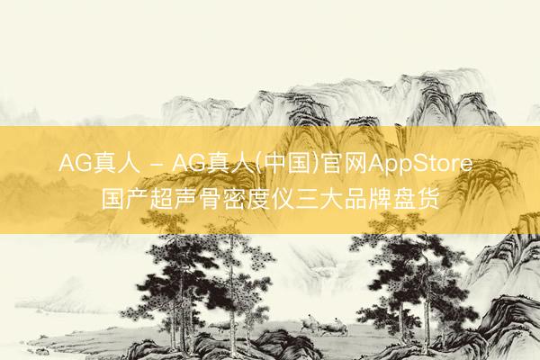 AG真人 - AG真人(中国)官网AppStore 国产超声骨密度仪三大品牌盘货