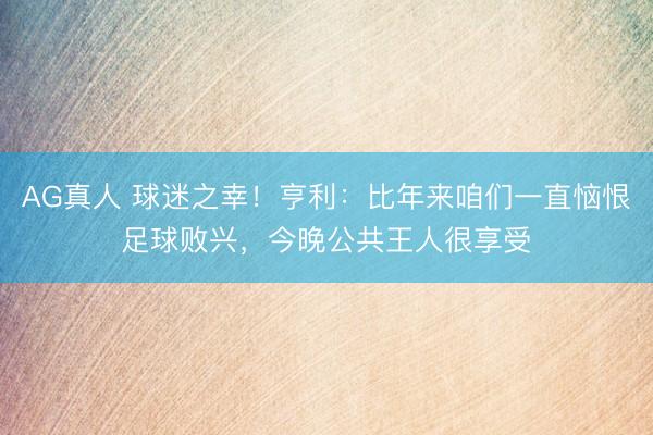 AG真人 球迷之幸！亨利：比年来咱们一直恼恨足球败兴，今晚公共王人很享受