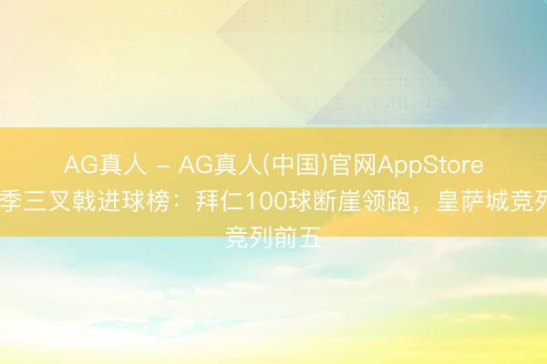 AG真人 - AG真人(中国)官网AppStore 本赛季三叉戟进球榜：拜仁100球断崖领跑，皇萨城竞列前五