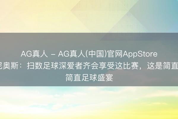 AG真人 - AG真人(中国)官网AppStore 马尔基尼奥斯：扫数足球深爱者齐会享受这比赛，这是简直足球盛宴