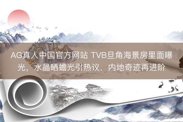 AG真人中国官方网站 TVB旦角海景房里面曝光，水晶晒蟾光引热议，内地奇迹再进阶