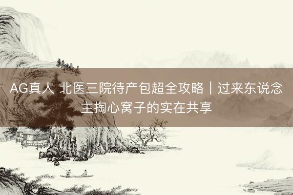 AG真人 北医三院待产包超全攻略｜过来东说念主掏心窝子的实在共享