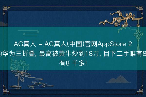 AG真人 - AG真人(中国)官网AppStore 2万多的华为三折叠， 最高被黄牛炒到18万， 目下二手唯有8 千多!
