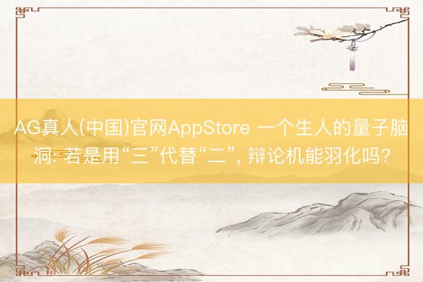 AG真人(中国)官网AppStore 一个生人的量子脑洞: 若是用“三”代替“二”， 辩论机能羽化吗?