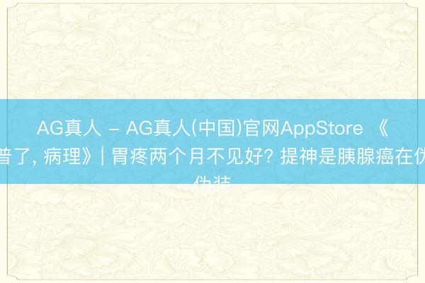 AG真人 - AG真人(中国)官网AppStore 《科普了， 病理》| 胃疼两个月不见好? 提神是胰腺癌在伪装