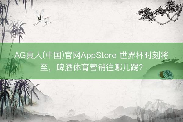 AG真人(中国)官网AppStore 世界杯时刻将至，啤酒体育营销往哪儿踢？