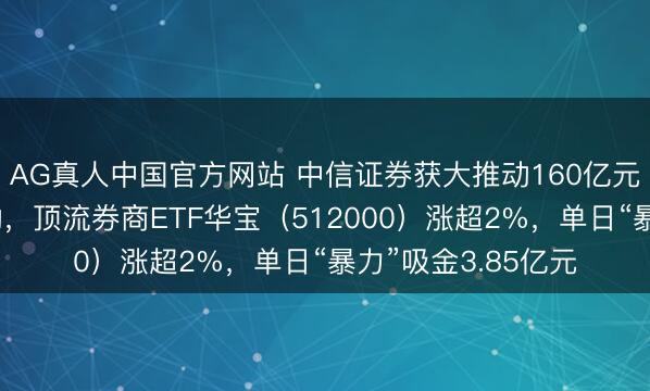 AG真人中国官方网站 中信证券获大推动160亿元增资，券商股异动，顶流券商ETF华宝（512000）涨超2%，单日“暴力”吸金3.85亿元