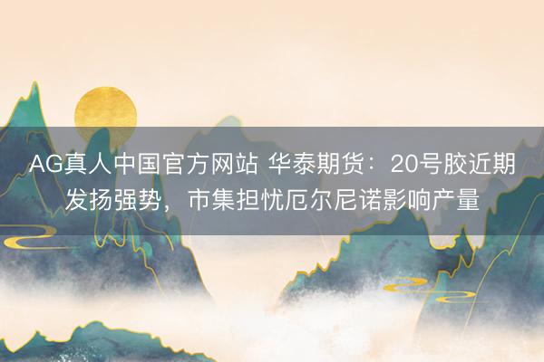 AG真人中国官方网站 华泰期货：20号胶近期发扬强势，市集担忧厄尔尼诺影响产量