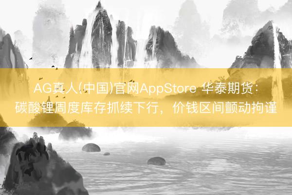 AG真人(中国)官网AppStore 华泰期货：碳酸锂周度库存抓续下行，价钱区间颤动拘谨