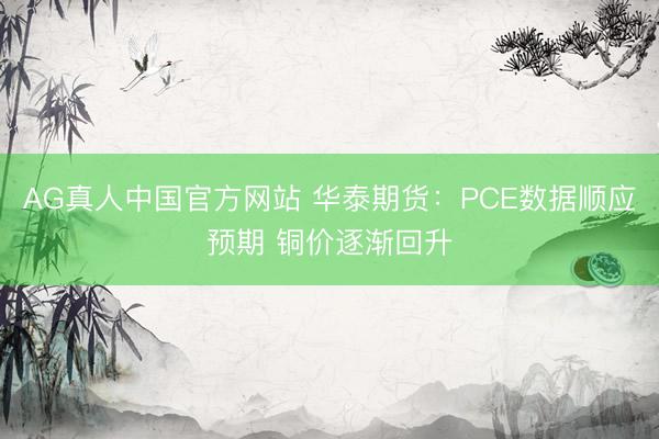 AG真人中国官方网站 华泰期货：PCE数据顺应预期 铜价逐渐回升