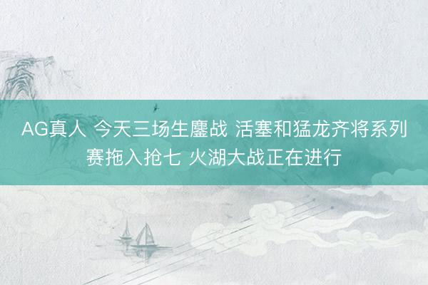 AG真人 今天三场生鏖战 活塞和猛龙齐将系列赛拖入抢七 火湖大战正在进行