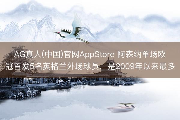 AG真人(中国)官网AppStore 阿森纳单场欧冠首发5名英格兰外场球员，是2009年以来最多