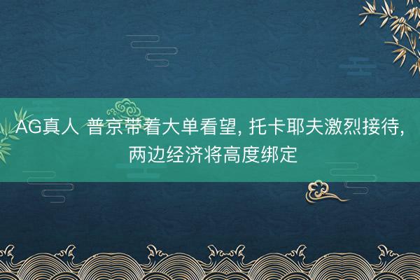 AG真人 普京带着大单看望， 托卡耶夫激烈接待， 两边经济将高度绑定