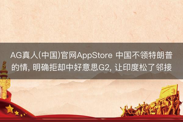 AG真人(中国)官网AppStore 中国不领特朗普的情， 明确拒却中好意思G2， 让印度松了邻接