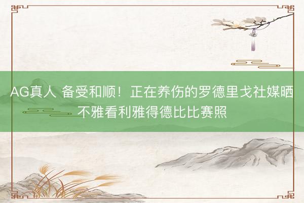 AG真人 备受和顺!正在养伤的罗德里戈社媒晒不雅看利雅得德比比赛照