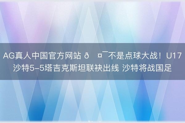 AG真人中国官方网站 🤯不是点球大战！U17沙特5-5塔吉克斯坦联袂出线 沙特将战国足