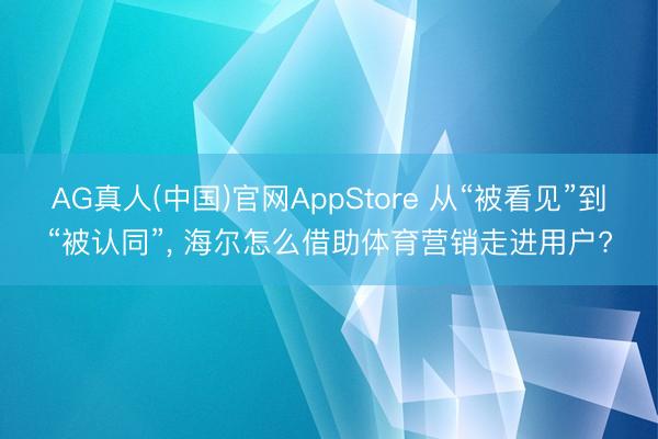 AG真人(中国)官网AppStore 从“被看见”到“被认同”， 海尔怎么借助体育营销走进用户?