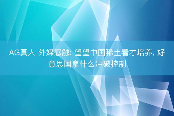 AG真人 外媒感触: 望望中国稀土着才培养， 好意思国拿什么冲破控制