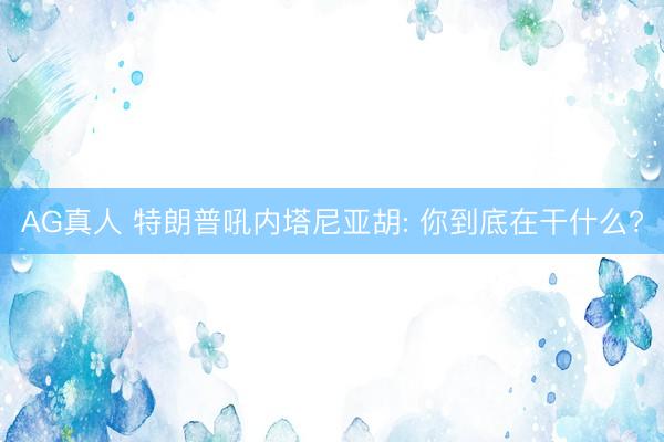 AG真人 特朗普吼内塔尼亚胡: 你到底在干什么?