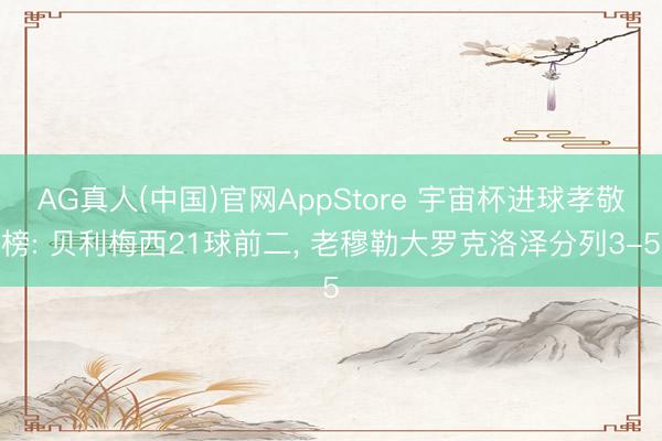 AG真人(中国)官网AppStore 宇宙杯进球孝敬榜: 贝利梅西21球前二， 老穆勒大罗克洛泽分列3-5