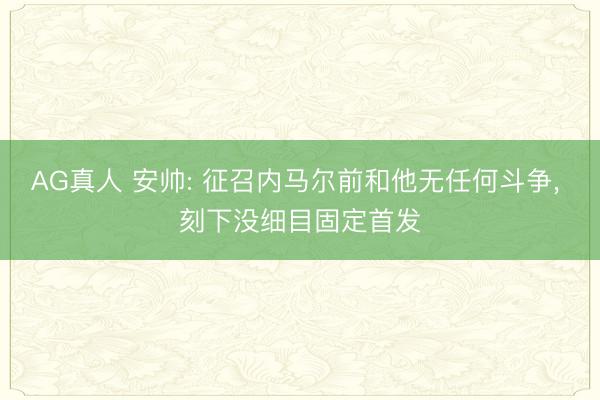 AG真人 安帅: 征召内马尔前和他无任何斗争， 刻下没细目固定首发
